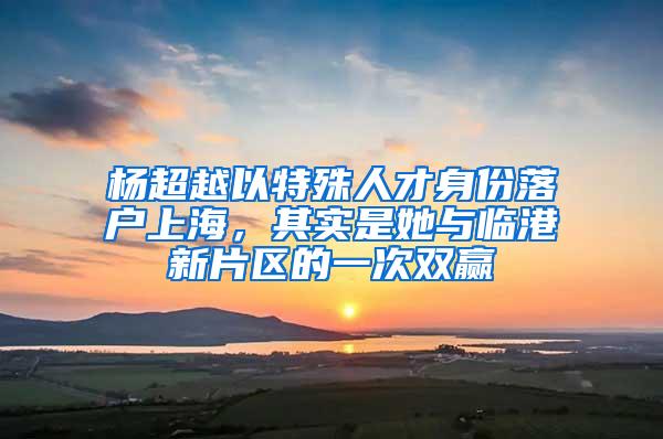 杨超越以特殊人才身份落户上海，其实是她与临港新片区的一次双赢