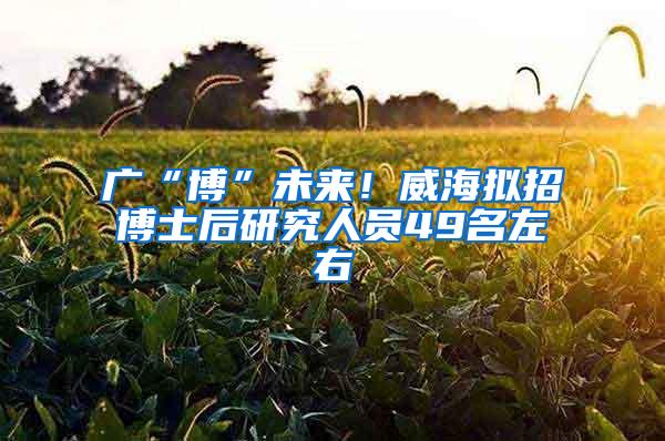 广“博”未来！威海拟招博士后研究人员49名左右