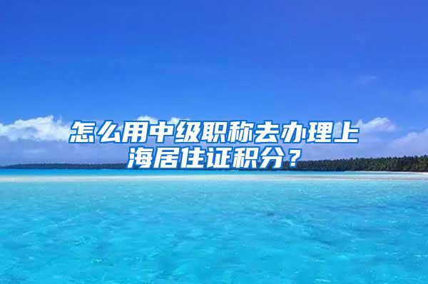 怎么用中级职称去办理上海居住证积分？