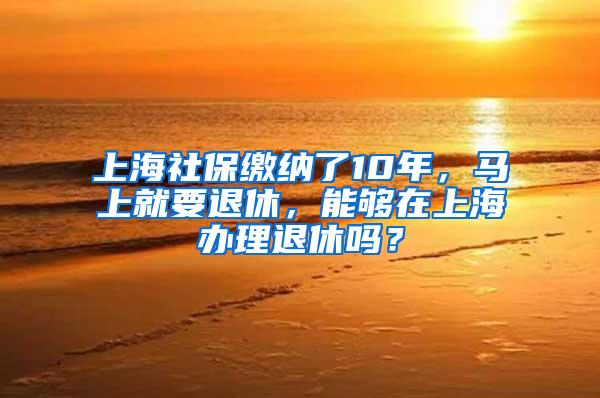 上海社保缴纳了10年，马上就要退休，能够在上海办理退休吗？