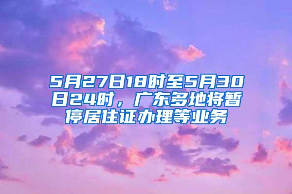 5月27日18时至5月30日24时，广东多地将暂停居住证办理等业务