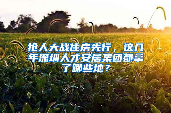 抢人大战住房先行，这几年深圳人才安居集团都拿了哪些地？