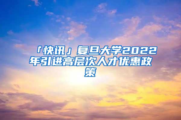 「快讯」复旦大学2022年引进高层次人才优惠政策