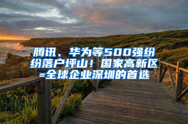 腾讯、华为等500强纷纷落户坪山！国家高新区=全球企业深圳的首选