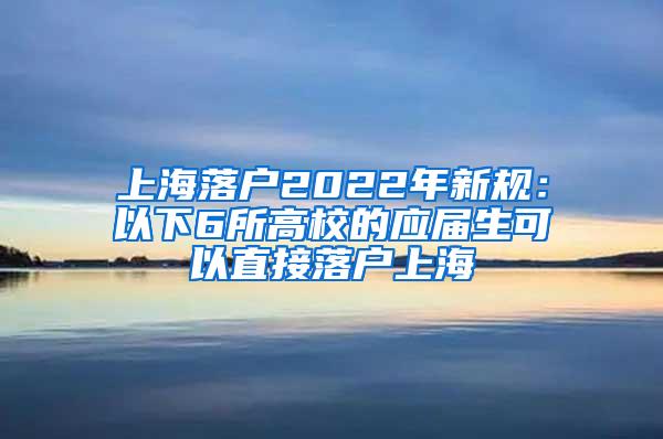 上海落户2022年新规：以下6所高校的应届生可以直接落户上海