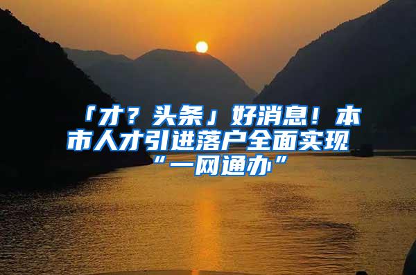 「才？头条」好消息！本市人才引进落户全面实现“一网通办”