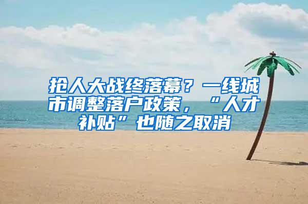 抢人大战终落幕？一线城市调整落户政策，“人才补贴”也随之取消