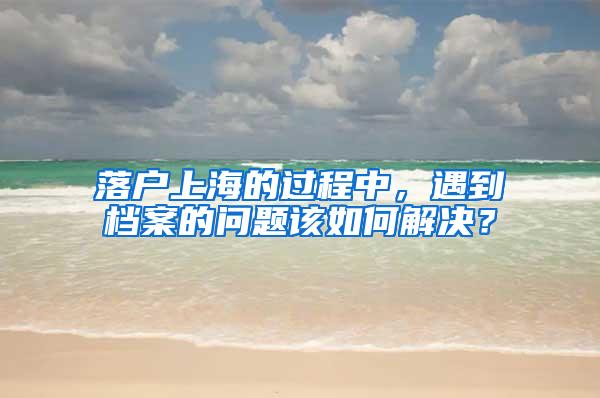 落户上海的过程中，遇到档案的问题该如何解决？