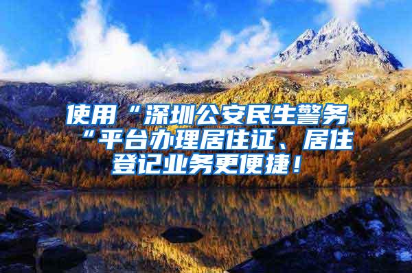 使用“深圳公安民生警务“平台办理居住证、居住登记业务更便捷！