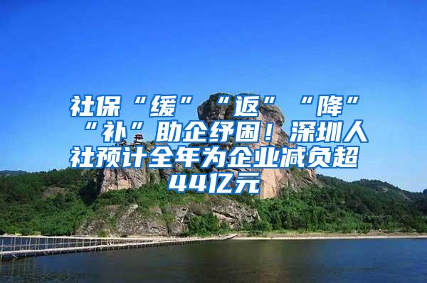 社保“缓”“返”“降”“补”助企纾困！深圳人社预计全年为企业减负超44亿元