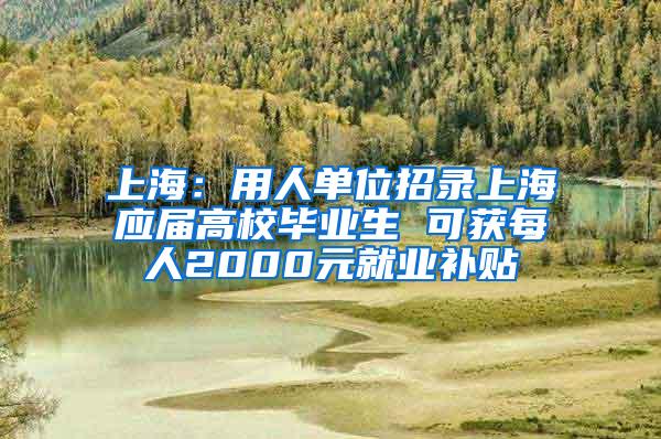 上海：用人单位招录上海应届高校毕业生 可获每人2000元就业补贴