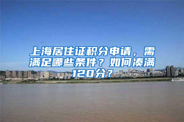 上海居住证积分申请，需满足哪些条件？如何凑满120分？