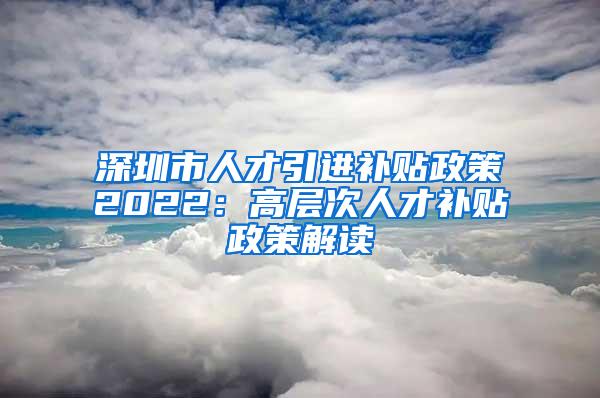 深圳市人才引进补贴政策2022：高层次人才补贴政策解读