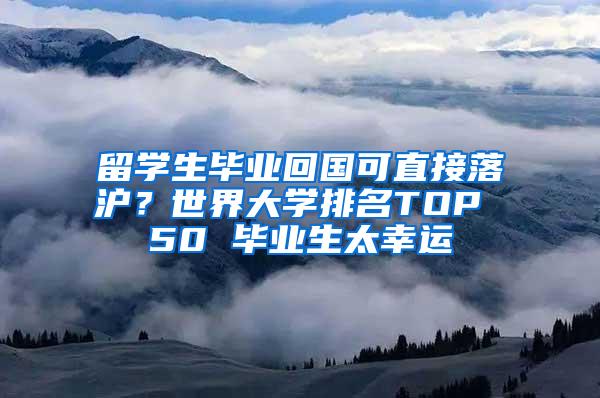 留学生毕业回国可直接落沪？世界大学排名TOP 50 毕业生太幸运