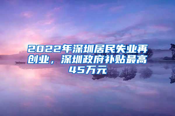 2022年深圳居民失业再创业，深圳政府补贴最高45万元