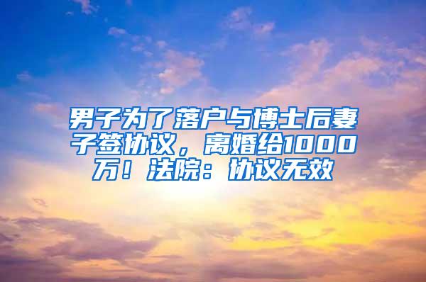 男子为了落户与博士后妻子签协议，离婚给1000万！法院：协议无效