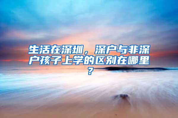 生活在深圳，深户与非深户孩子上学的区别在哪里？