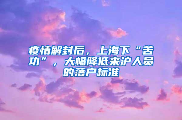 疫情解封后，上海下“苦功”，大幅降低来沪人员的落户标准