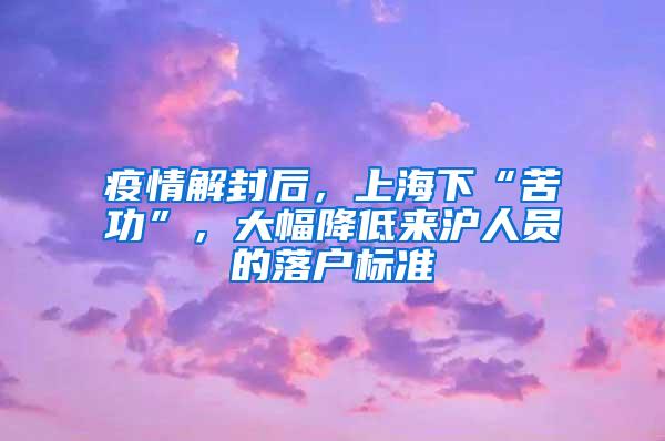 疫情解封后，上海下“苦功”，大幅降低来沪人员的落户标准