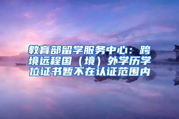 教育部留学服务中心：跨境远程国（境）外学历学位证书暂不在认证范围内