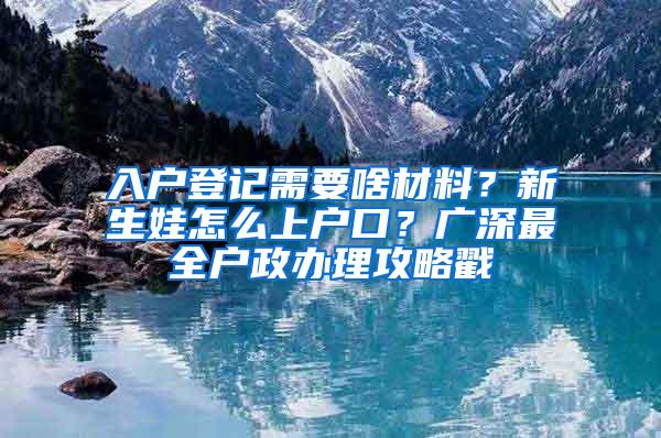 入户登记需要啥材料？新生娃怎么上户口？广深最全户政办理攻略戳