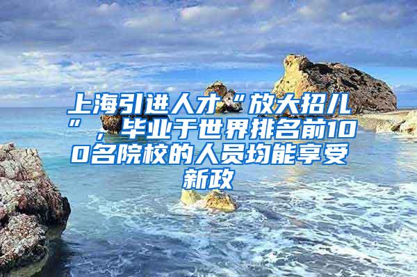 上海引进人才“放大招儿”，毕业于世界排名前100名院校的人员均能享受新政