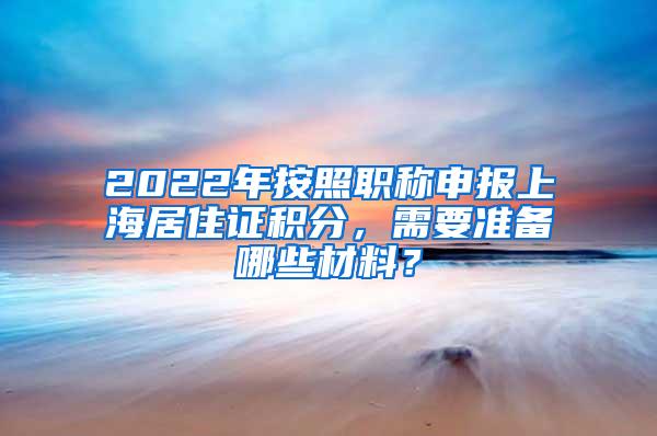 2022年按照职称申报上海居住证积分，需要准备哪些材料？