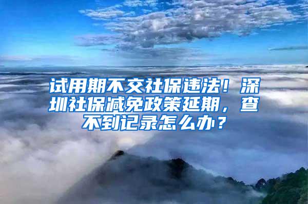 试用期不交社保违法！深圳社保减免政策延期，查不到记录怎么办？