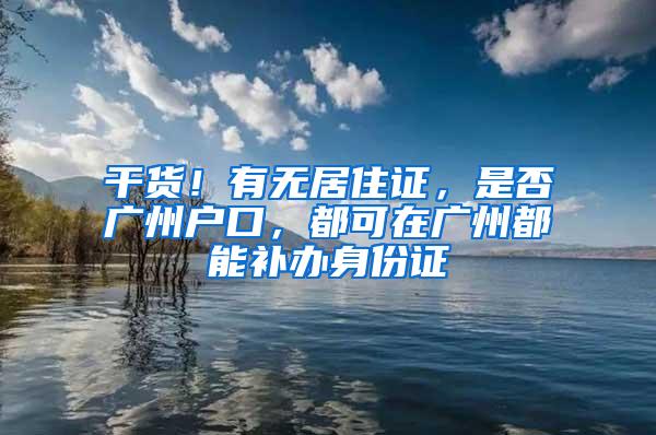 干货！有无居住证，是否广州户口，都可在广州都能补办身份证