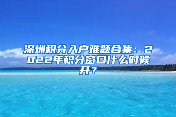 深圳积分入户难题合集：2022年积分窗口什么时候开？