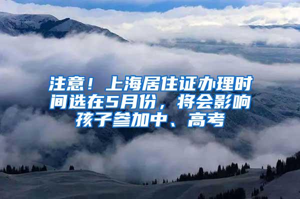 注意！上海居住证办理时间选在5月份，将会影响孩子参加中、高考