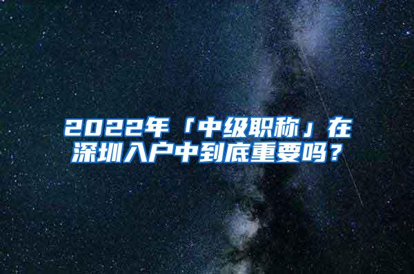 2022年「中级职称」在深圳入户中到底重要吗？