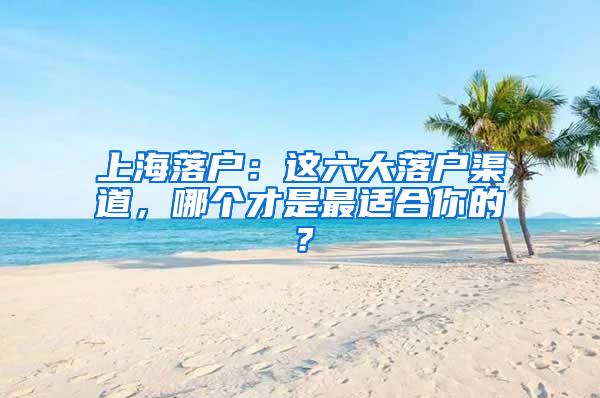 上海落户：这六大落户渠道，哪个才是最适合你的？