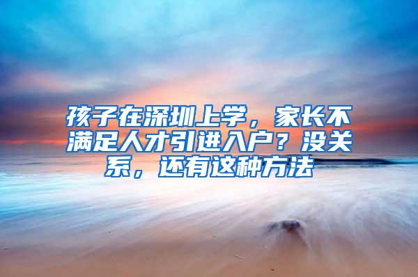 孩子在深圳上学，家长不满足人才引进入户？没关系，还有这种方法