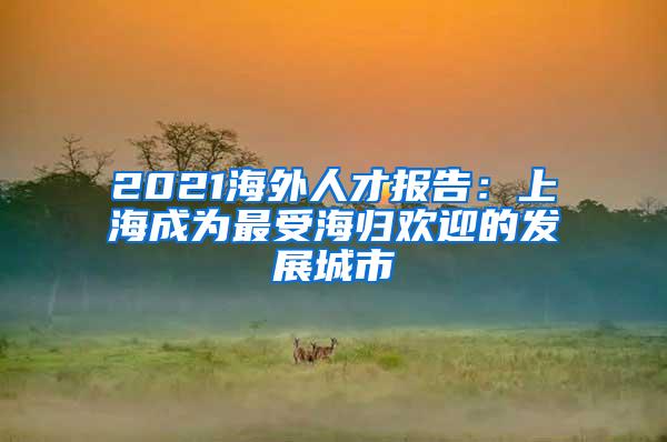 2021海外人才报告：上海成为最受海归欢迎的发展城市