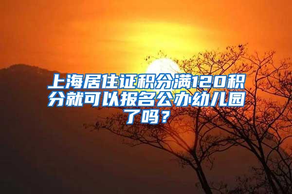 上海居住证积分满120积分就可以报名公办幼儿园了吗？