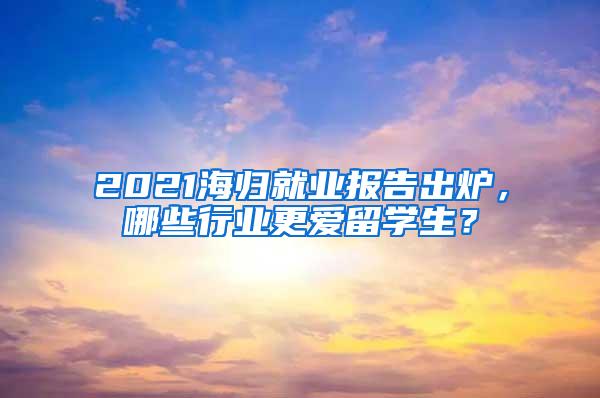 2021海归就业报告出炉，哪些行业更爱留学生？