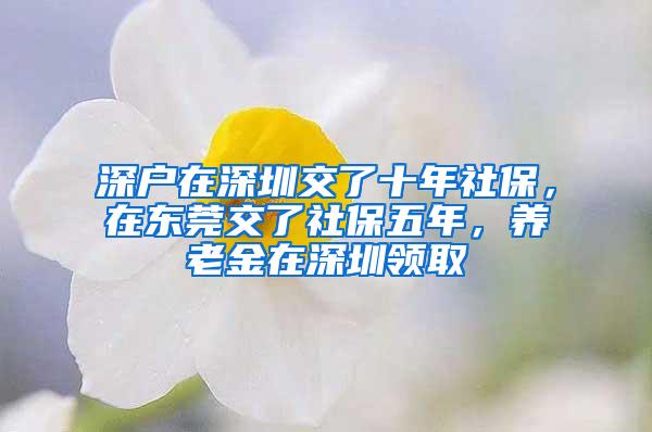 深户在深圳交了十年社保，在东莞交了社保五年，养老金在深圳领取