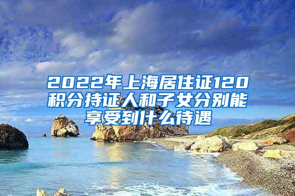 2022年上海居住证120积分持证人和子女分别能享受到什么待遇