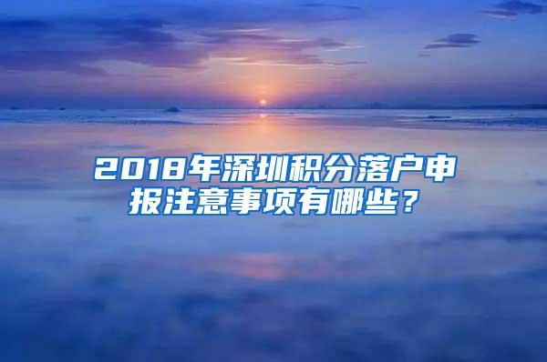 2018年深圳积分落户申报注意事项有哪些？