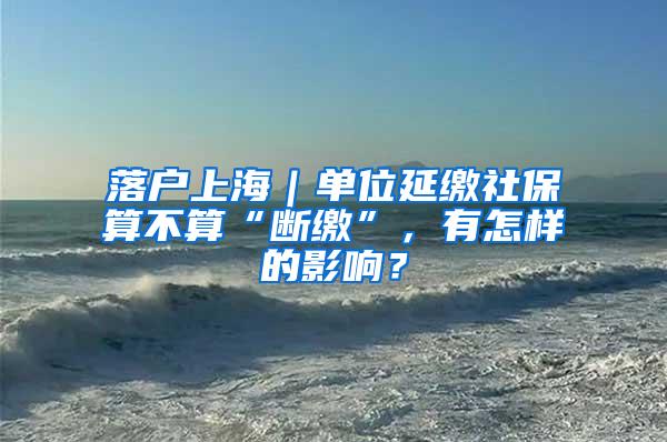 落户上海｜单位延缴社保算不算“断缴”，有怎样的影响？