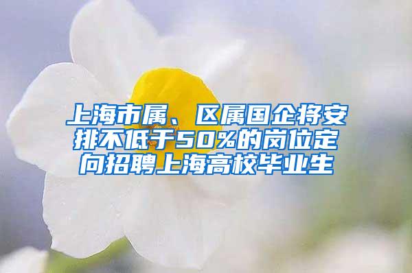 上海市属、区属国企将安排不低于50%的岗位定向招聘上海高校毕业生