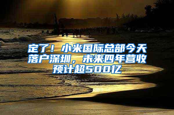 定了！小米国际总部今天落户深圳，未来四年营收预计超500亿