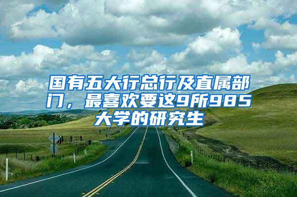 国有五大行总行及直属部门，最喜欢要这9所985大学的研究生