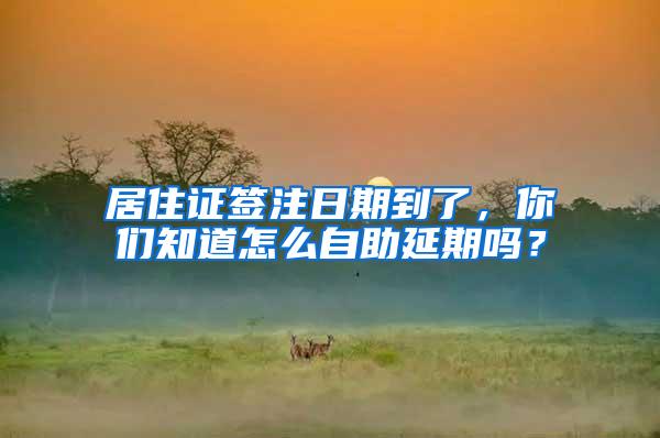 居住证签注日期到了，你们知道怎么自助延期吗？