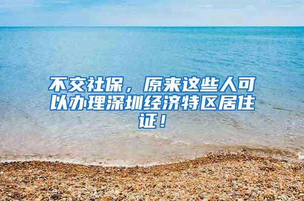 不交社保，原来这些人可以办理深圳经济特区居住证！