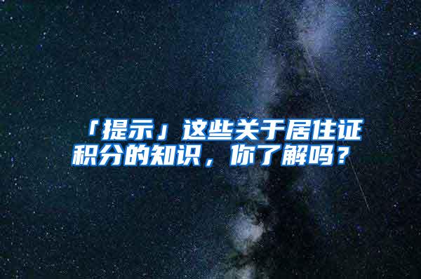 「提示」这些关于居住证积分的知识，你了解吗？