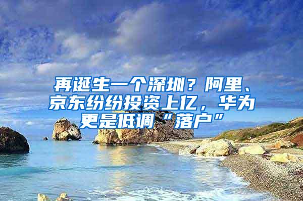 再诞生一个深圳？阿里、京东纷纷投资上亿，华为更是低调“落户”