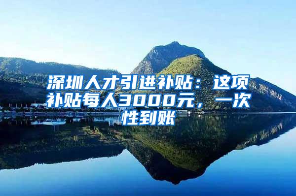 深圳人才引进补贴：这项补贴每人3000元，一次性到账