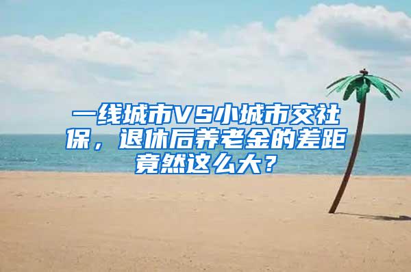 一线城市VS小城市交社保，退休后养老金的差距竟然这么大？